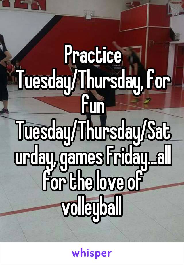 Practice Tuesday/Thursday, for fun Tuesday/Thursday/Saturday, games Friday...all for the love of volleyball 