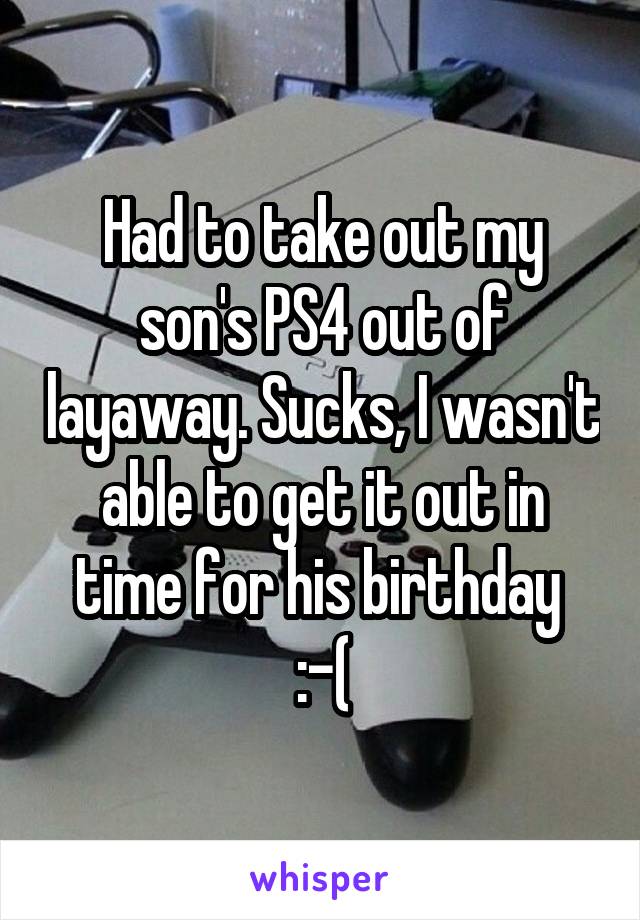 Had to take out my son's PS4 out of layaway. Sucks, I wasn't able to get it out in time for his birthday 
:-(