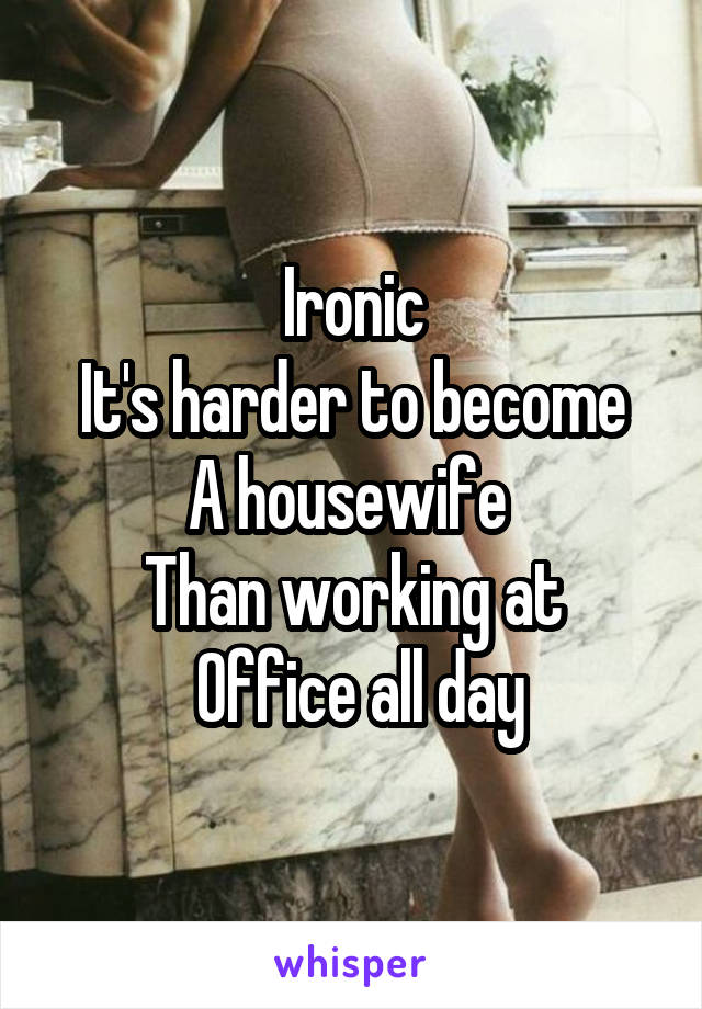 Ironic
It's harder to become
A housewife 
Than working at
 Office all day