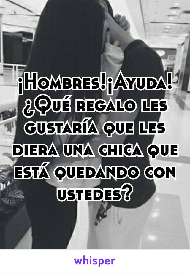 ¡Hombres!¡Ayuda!¿Qué regalo les gustaría que les diera una chica que está quedando con ustedes?