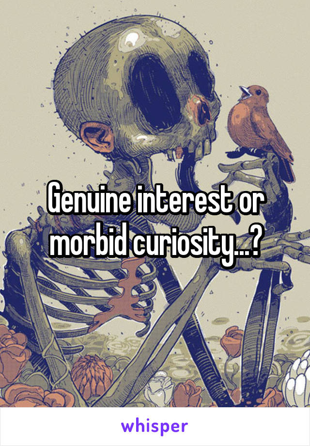 Genuine interest or morbid curiosity...?