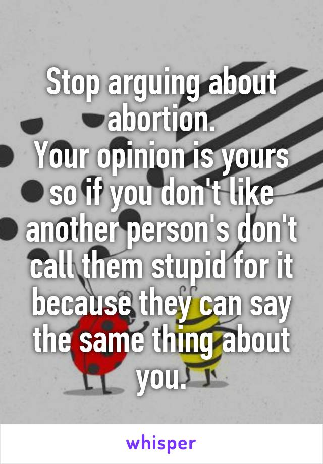 Stop arguing about abortion.
Your opinion is yours so if you don't like another person's don't call them stupid for it because they can say the same thing about you.