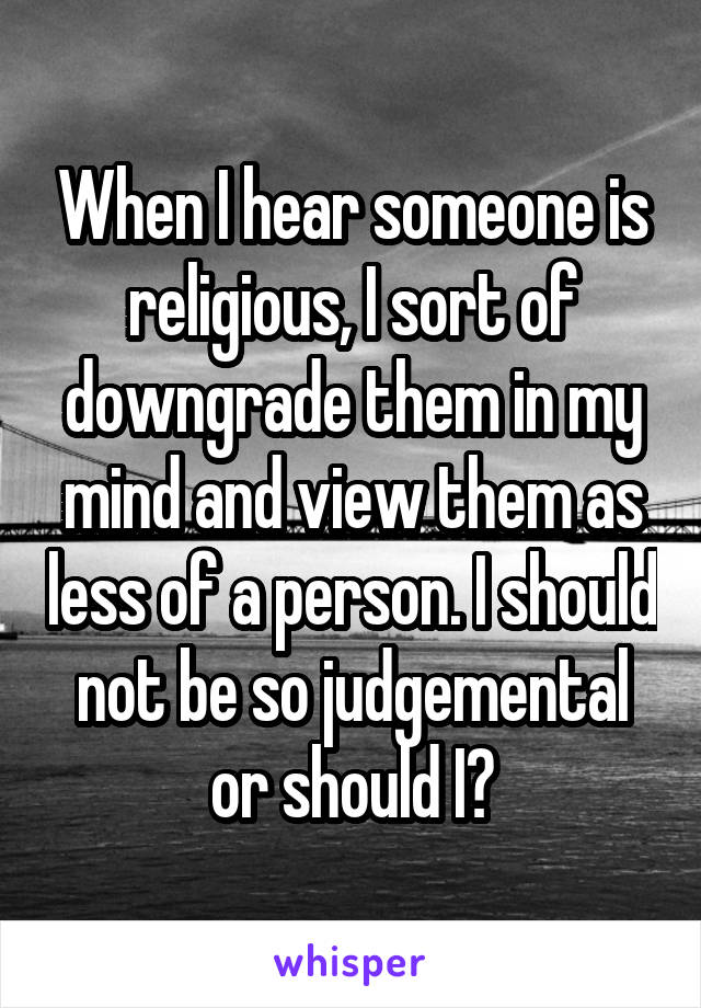 When I hear someone is religious, I sort of downgrade them in my mind and view them as less of a person. I should not be so judgemental or should I?