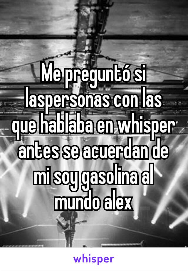 Me preguntó si laspersonas con las que hablaba en whisper antes se acuerdan de mi soy gasolina al mundo alex