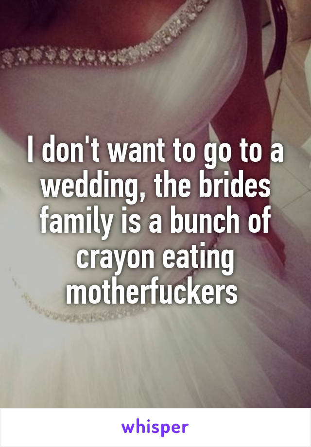 I don't want to go to a wedding, the brides family is a bunch of crayon eating motherfuckers 