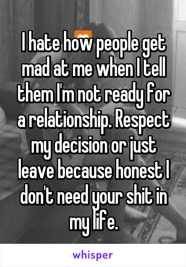 I hate how people get mad at me when I tell them I'm not ready for a relationship. Respect my decision or just leave because honest I don't need your shit in my life.