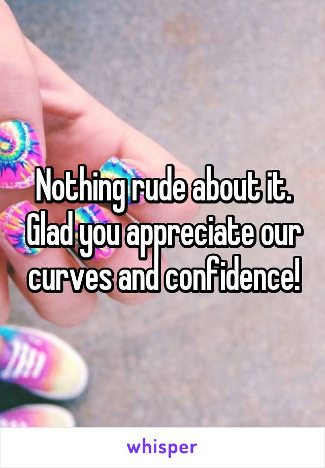 Nothing rude about it. Glad you appreciate our curves and confidence!