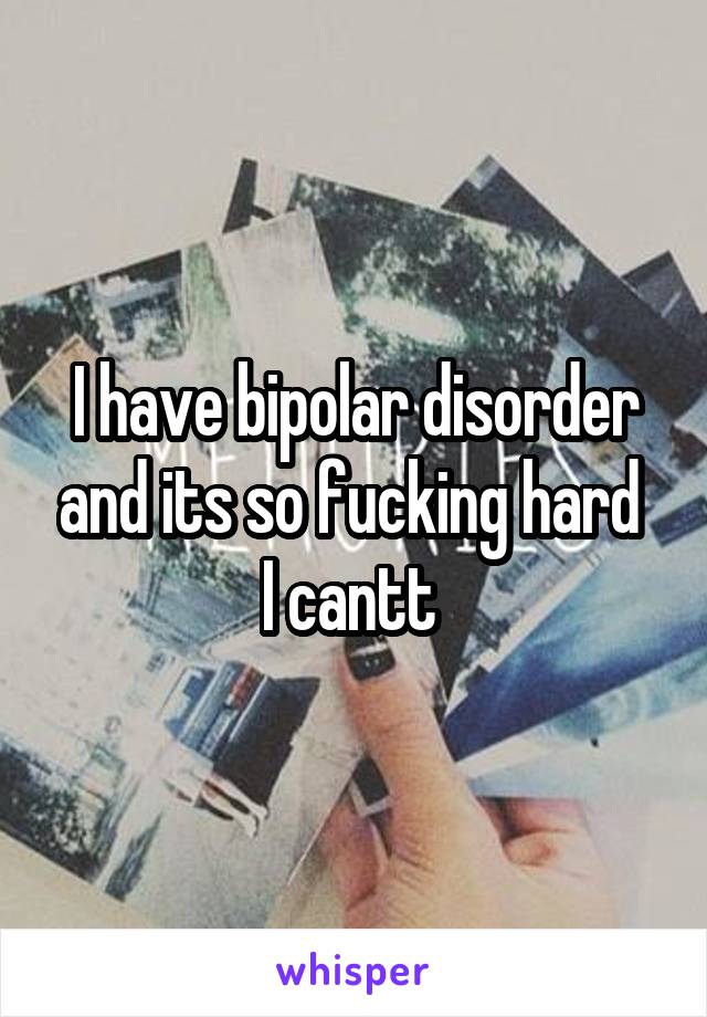 I have bipolar disorder and its so fucking hard 
I cantt 