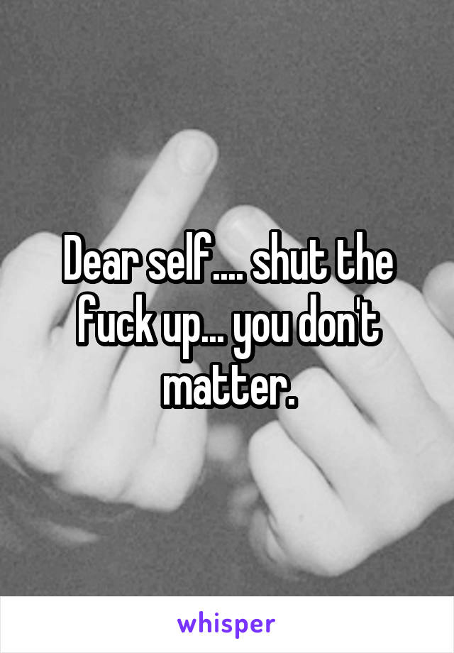 Dear self.... shut the fuck up... you don't matter.