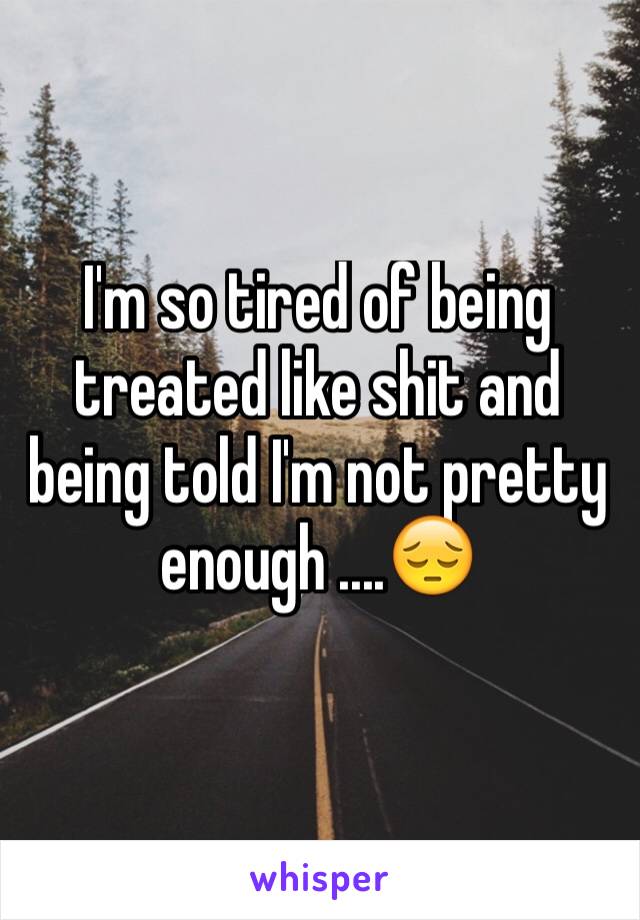 I'm so tired of being treated like shit and being told I'm not pretty enough ....😔