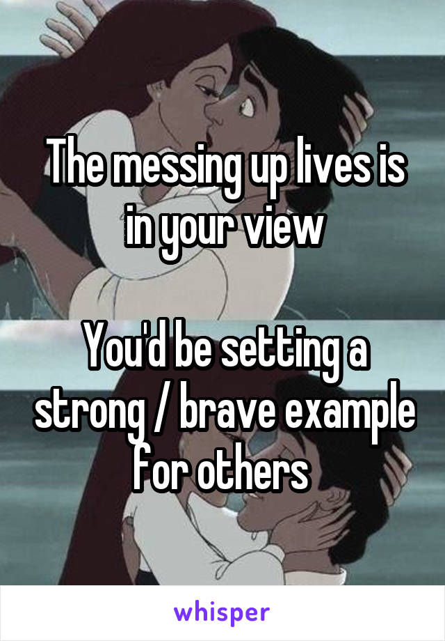 The messing up lives is in your view

You'd be setting a strong / brave example for others 