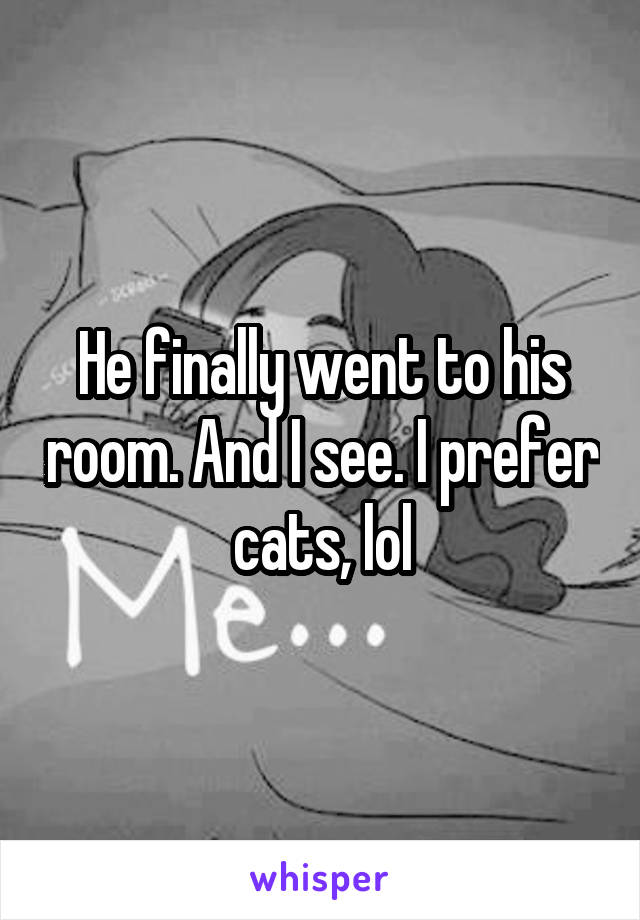 He finally went to his room. And I see. I prefer cats, lol