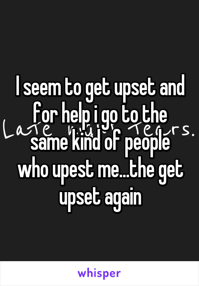 I seem to get upset and for help i go to the same kind of people who upest me...the get upset again