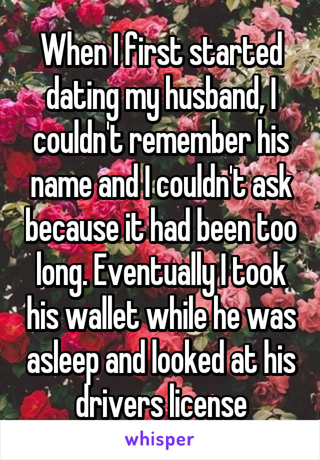 When I first started dating my husband, I couldn't remember his name and I couldn't ask because it had been too long. Eventually I took his wallet while he was asleep and looked at his drivers license