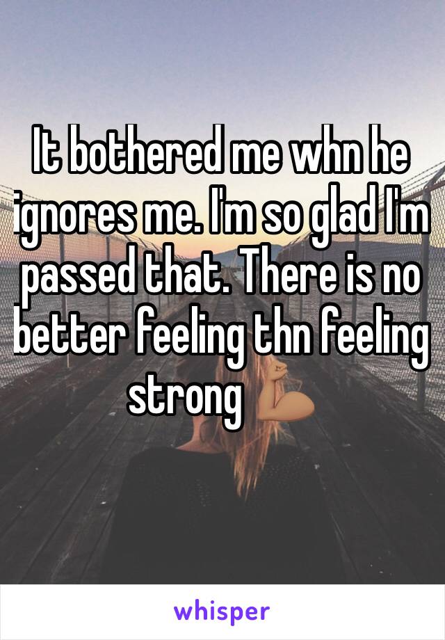 It bothered me whn he ignores me. I'm so glad I'm passed that. There is no better feeling thn feeling strong 💪🏽 