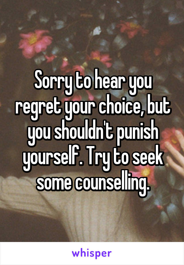 Sorry to hear you regret your choice, but you shouldn't punish yourself. Try to seek some counselling.