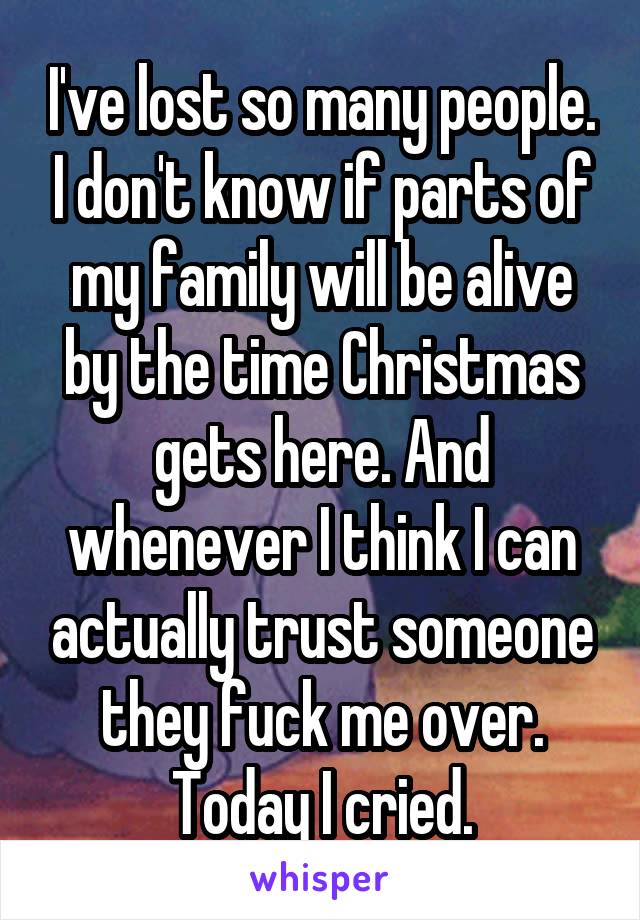 I've lost so many people. I don't know if parts of my family will be alive by the time Christmas gets here. And whenever I think I can actually trust someone they fuck me over. Today I cried.