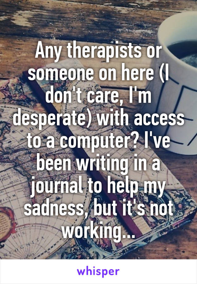 Any therapists or someone on here (I don't care, I'm desperate) with access to a computer? I've been writing in a journal to help my sadness, but it's not working...