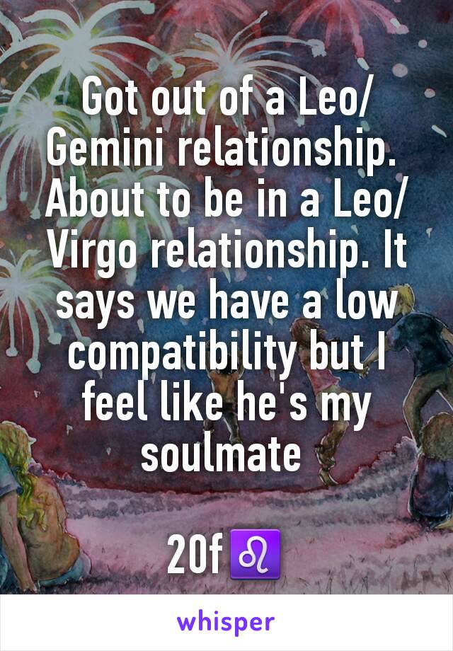 Got out of a Leo/Gemini relationship. 
About to be in a Leo/Virgo relationship. It says we have a low compatibility but I feel like he's my soulmate 

20f♌