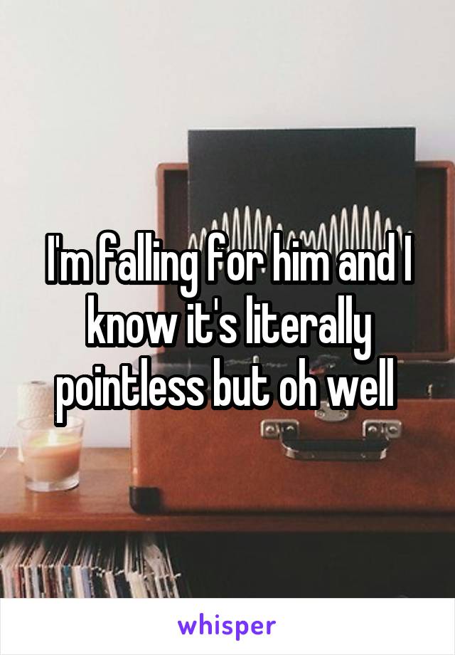 I'm falling for him and I know it's literally pointless but oh well 