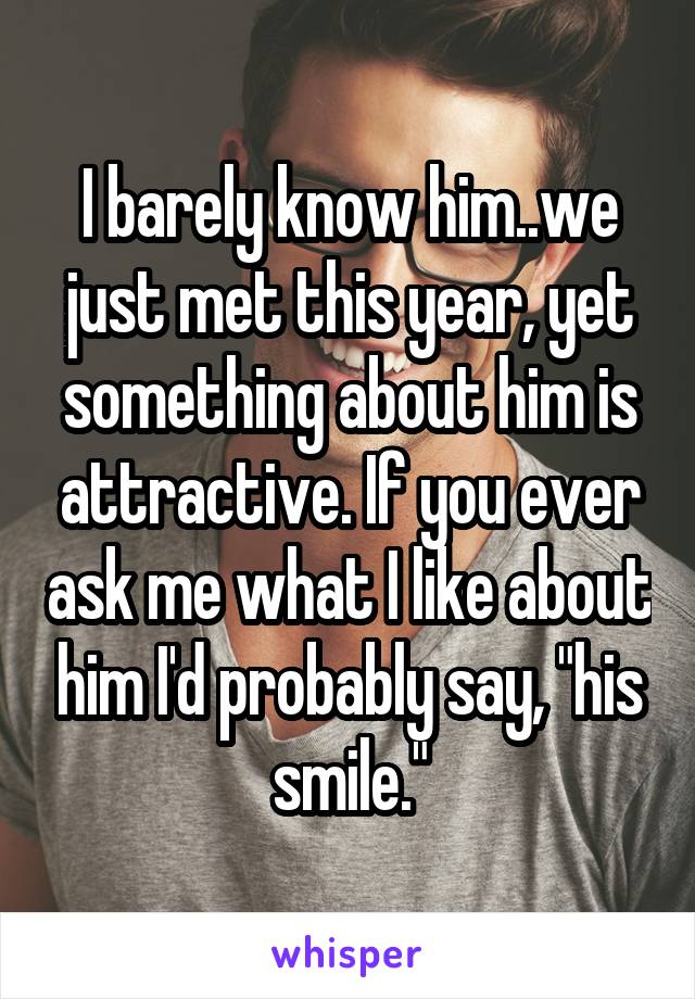 I barely know him..we just met this year, yet something about him is attractive. If you ever ask me what I like about him I'd probably say, "his smile."