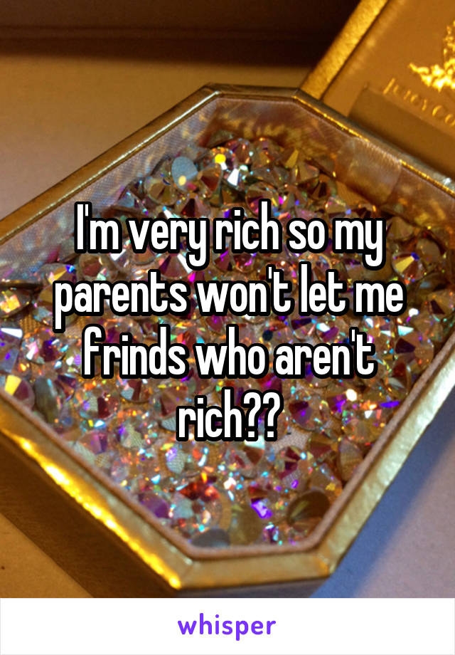 I'm very rich so my parents won't let me frinds who aren't rich☹️