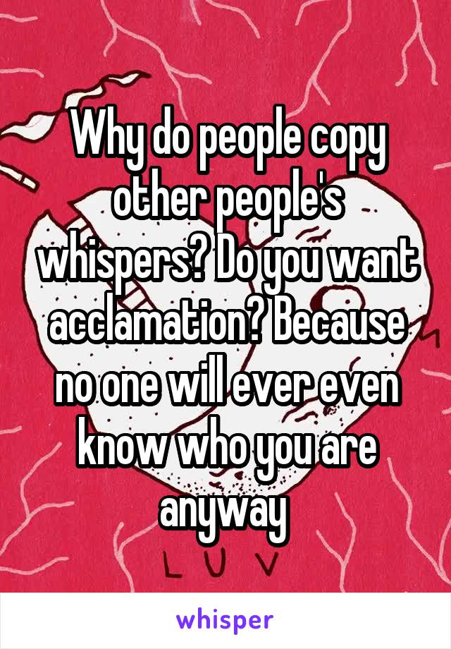 Why do people copy other people's whispers? Do you want acclamation? Because no one will ever even know who you are anyway 