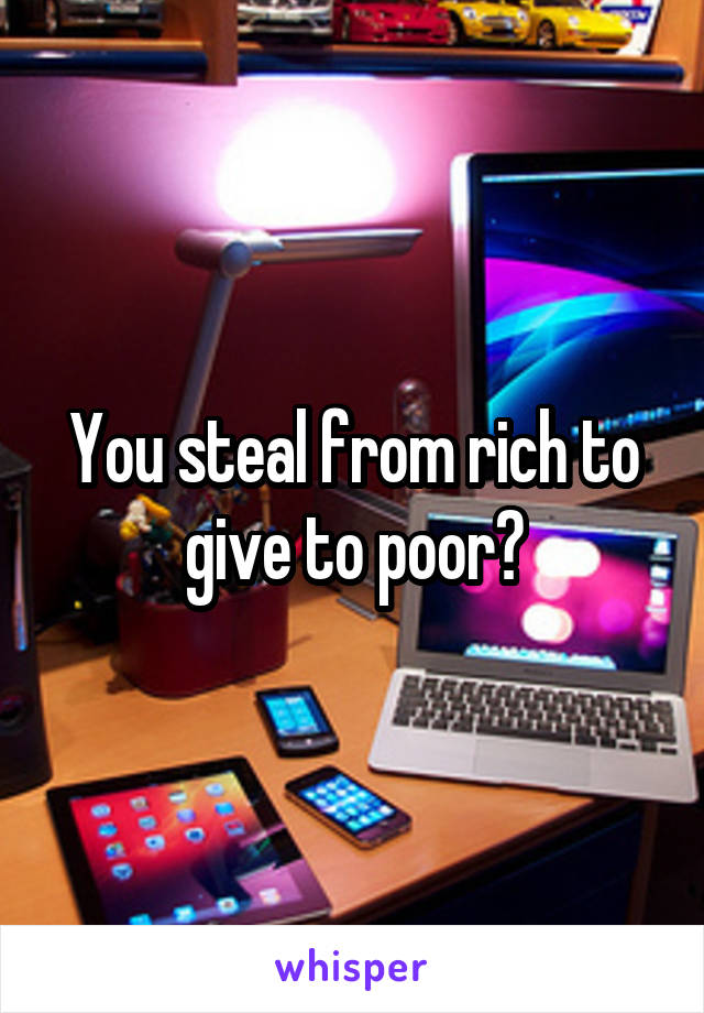 You steal from rich to give to poor?