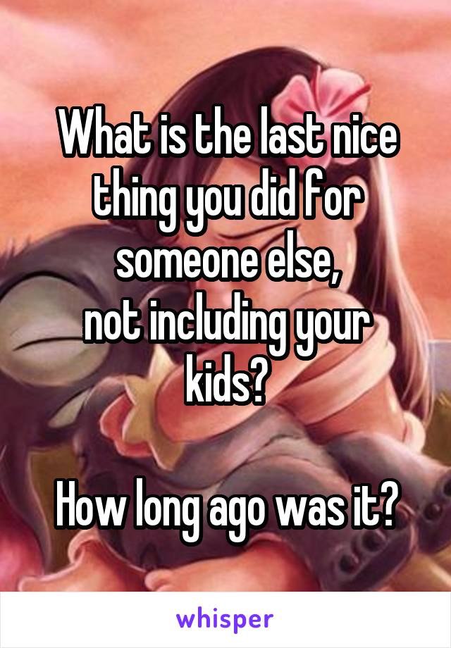 What is the last nice thing you did for someone else,
not including your kids?

How long ago was it?