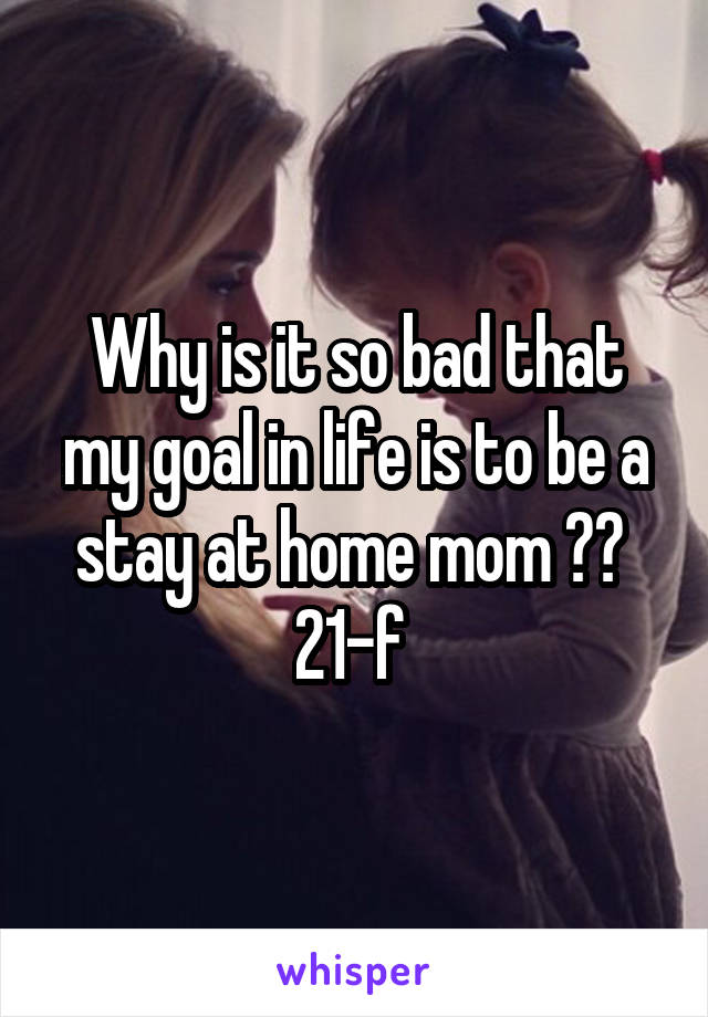 Why is it so bad that my goal in life is to be a stay at home mom ?? 
21-f 