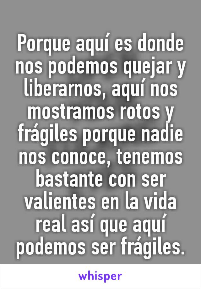 Porque aquí es donde nos podemos quejar y liberarnos, aquí nos mostramos rotos y frágiles porque nadie nos conoce, tenemos bastante con ser valientes en la vida real así que aquí podemos ser frágiles.