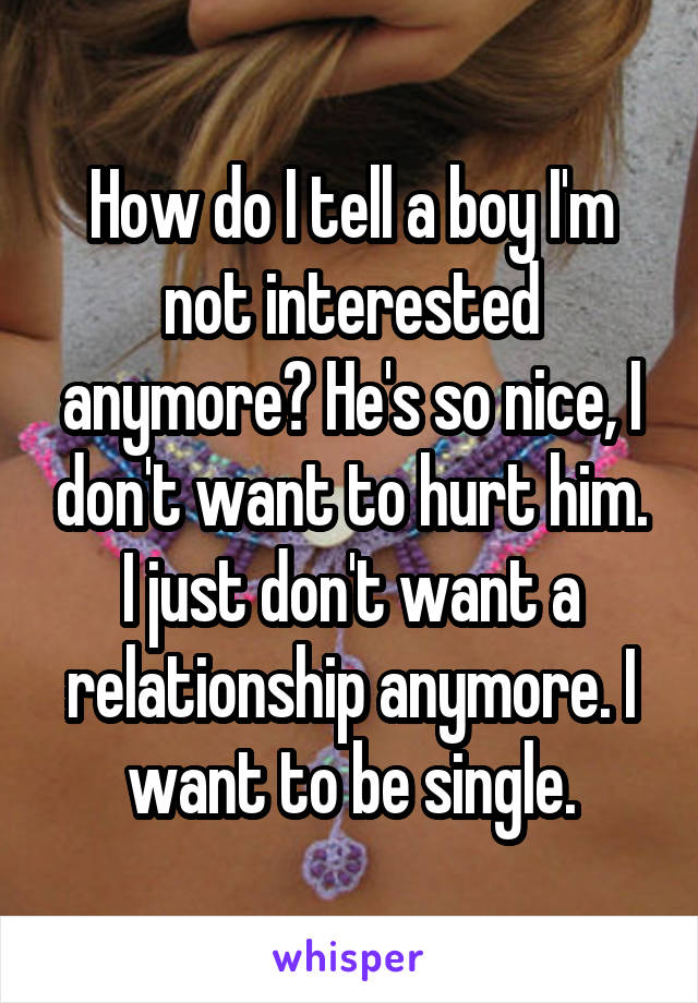 How do I tell a boy I'm not interested anymore? He's so nice, I don't want to hurt him. I just don't want a relationship anymore. I want to be single.