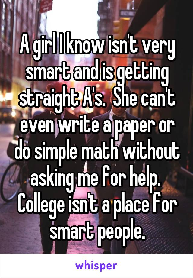 A girl I know isn't very smart and is getting straight A's.  She can't even write a paper or do simple math without asking me for help.  College isn't a place for smart people.