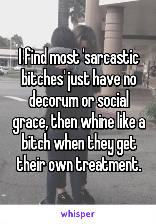 I find most 'sarcastic bitches' just have no decorum or social grace, then whine like a bitch when they get their own treatment.