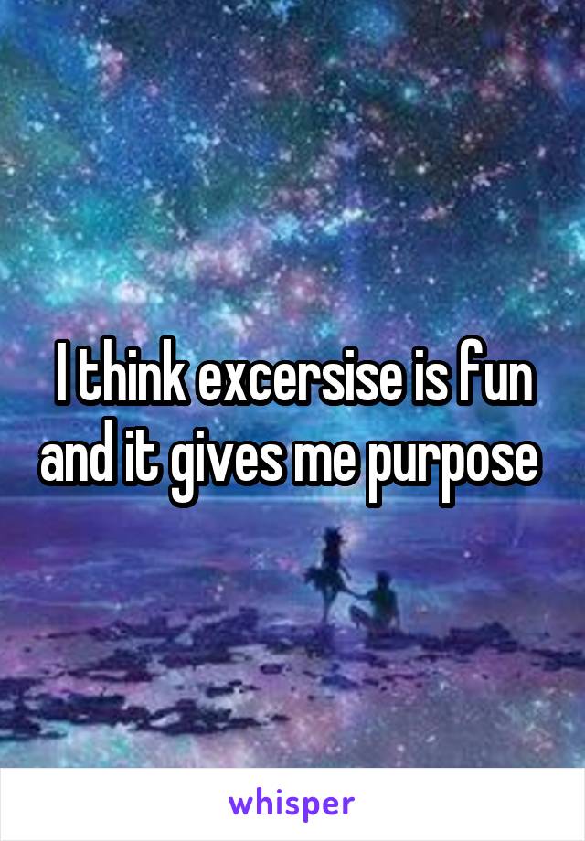 I think excersise is fun and it gives me purpose 