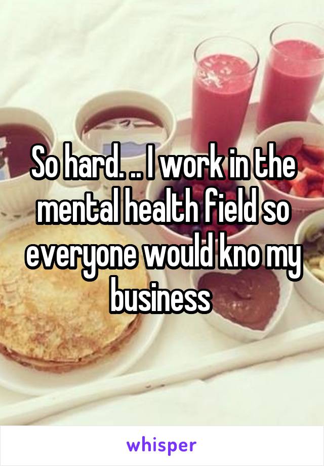 So hard. .. I work in the mental health field so everyone would kno my business 