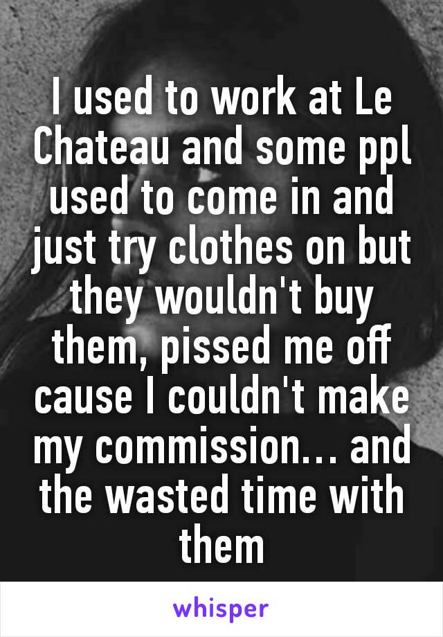 I used to work at Le Chateau and some ppl used to come in and just try clothes on but they wouldn't buy them, pissed me off cause I couldn't make my commission… and the wasted time with them