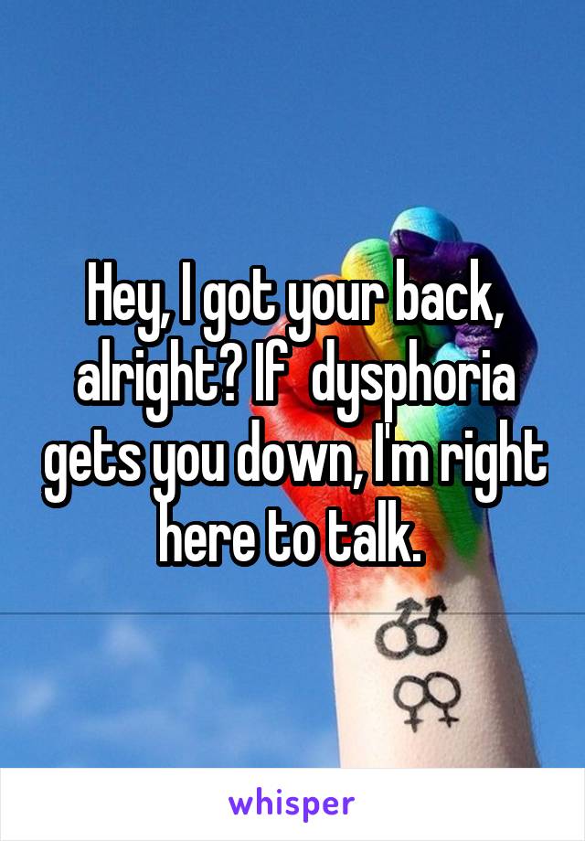 Hey, I got your back, alright? If  dysphoria gets you down, I'm right here to talk. 