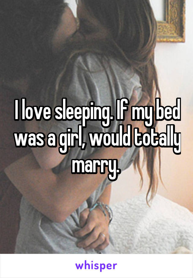 I love sleeping. If my bed was a girl, would totally marry. 