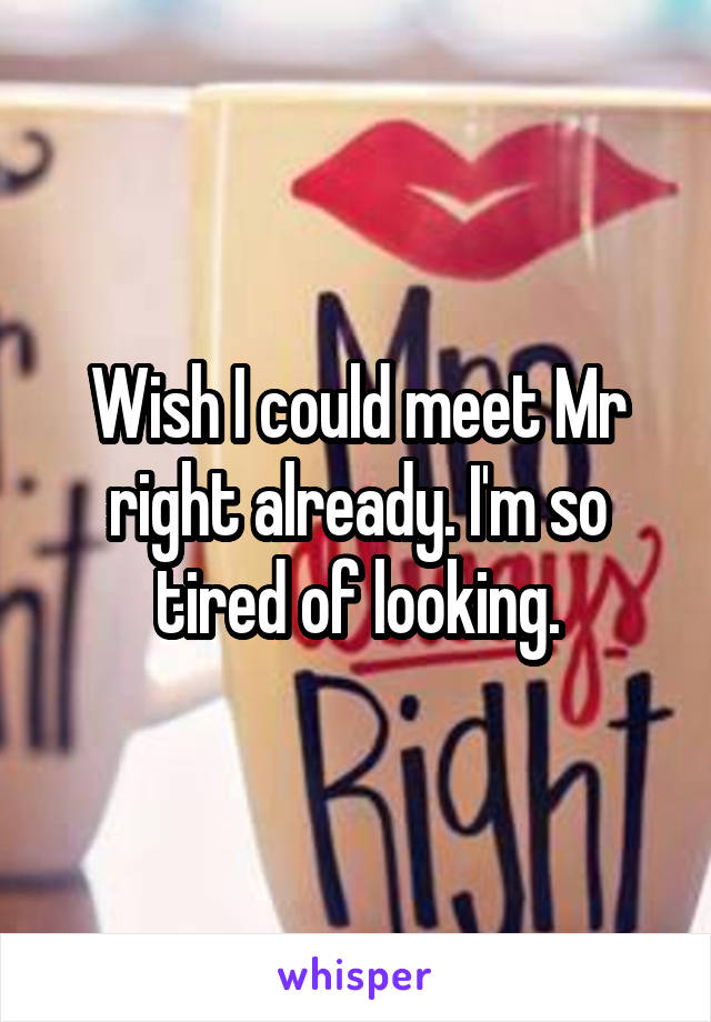 Wish I could meet Mr right already. I'm so tired of looking.