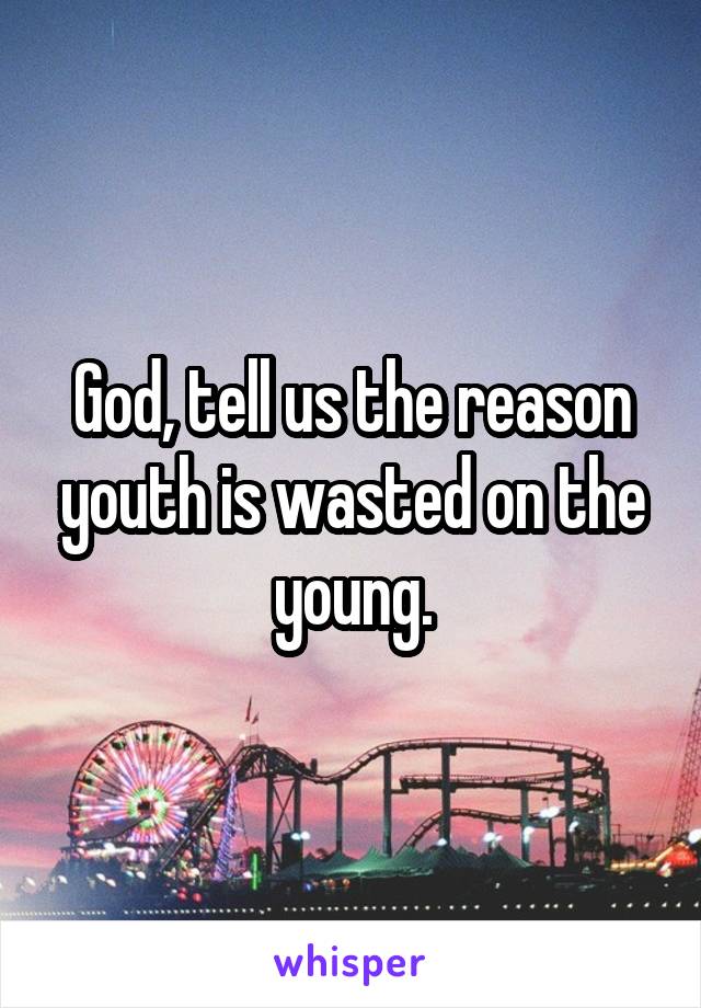 God, tell us the reason youth is wasted on the young.