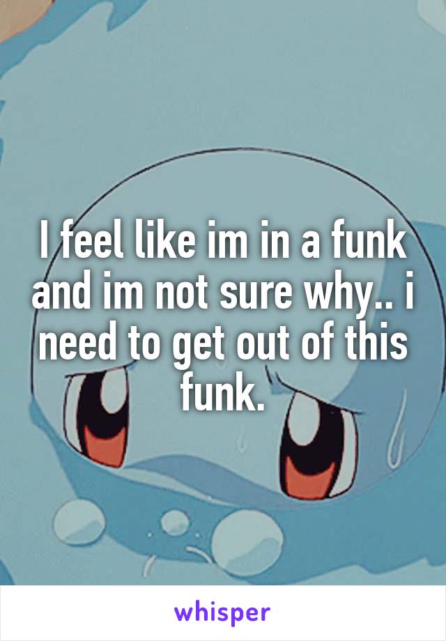 I feel like im in a funk and im not sure why.. i need to get out of this funk.