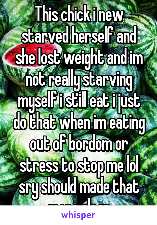 This chick i new starved herself and she lost weight and im not really starving myself i still eat i just do that when im eating out of bordom or stress to stop me lol sry should made that more clear