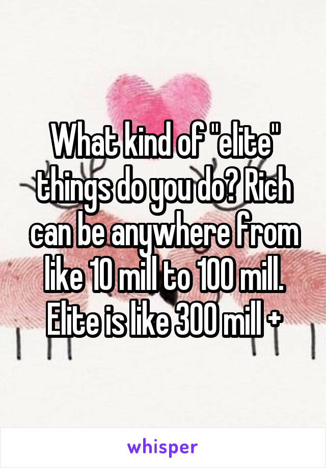 What kind of "elite" things do you do? Rich can be anywhere from like 10 mill to 100 mill. Elite is like 300 mill +