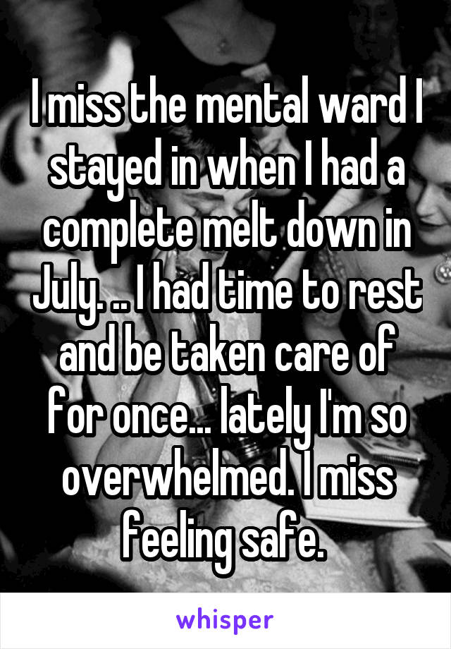 I miss the mental ward I stayed in when I had a complete melt down in July. .. I had time to rest and be taken care of for once... lately I'm so overwhelmed. I miss feeling safe. 