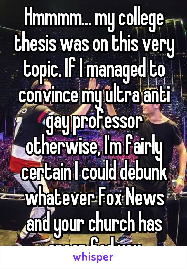 Hmmmm... my college thesis was on this very topic. If I managed to convince my ultra anti gay professor otherwise, I'm fairly certain I could debunk whatever Fox News and your church has spoon fed you