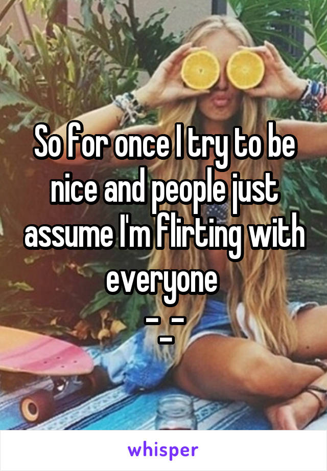 So for once I try to be nice and people just assume I'm flirting with everyone 
-_-