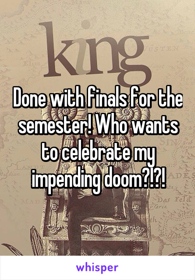 Done with finals for the semester! Who wants to celebrate my impending doom?!?!