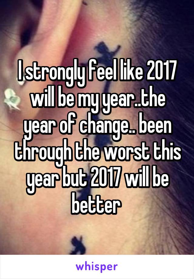 I strongly feel like 2017 will be my year..the year of change.. been through the worst this year but 2017 will be better 