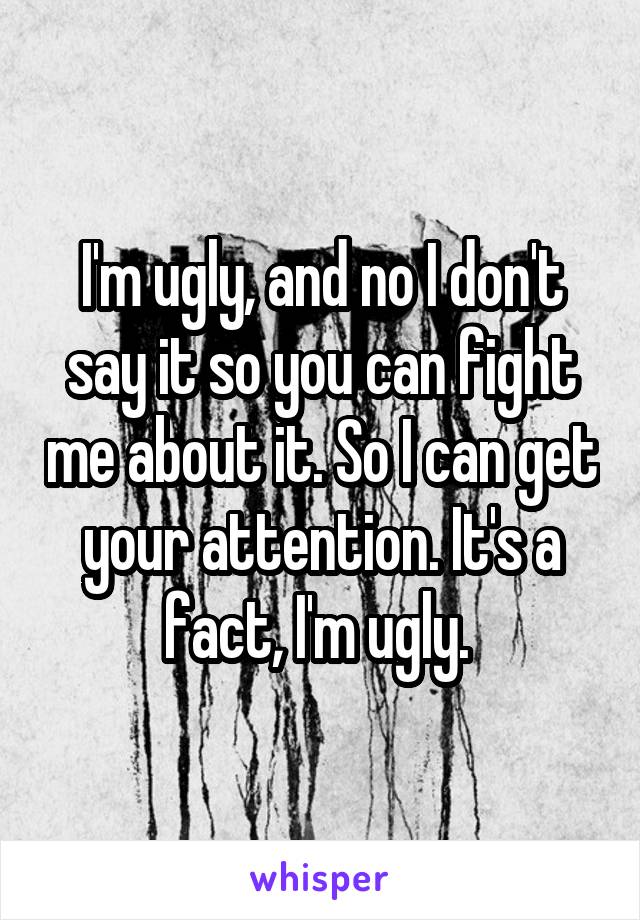 I'm ugly, and no I don't say it so you can fight me about it. So I can get your attention. It's a fact, I'm ugly. 